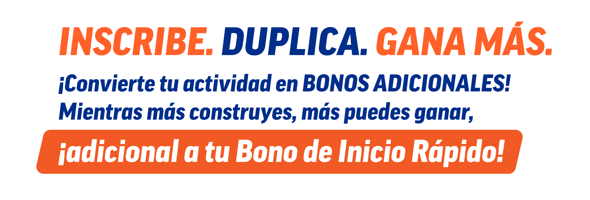 Inscribe. Duplica. Gana más. ¡Convierte tu actividad en bonos adicionales! Mientras más construyes, más puedes ganar, ¡adicional a tu Bono de Inicio Rápido!